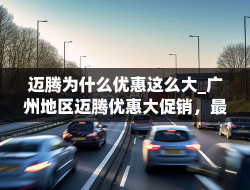 迈腾为什么优惠这么大_广州地区迈腾优惠大促销，最低只要14.69万，购车送礼包