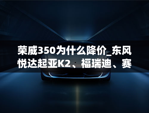 荣威350为什么降价_东风悦达起亚K2、福瑞迪、赛拉图、新赛欧、凯越、标志307、科鲁兹、爱唯欧、荣威350哪个好呢？都好在哪里