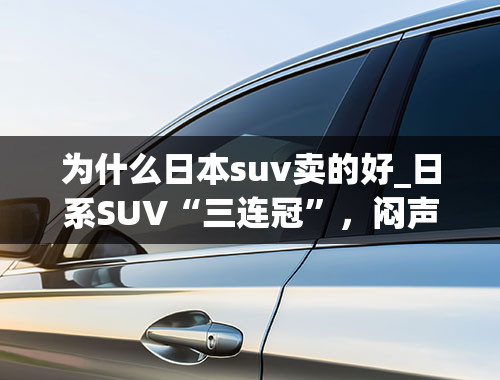 为什么日本suv卖的好_日系SUV“三连冠”，闷声发大财的典范，靠降价还能撑多久？