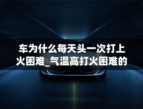 车为什么每天头一次打上火困难_气温高打火困难的原因一次打不着