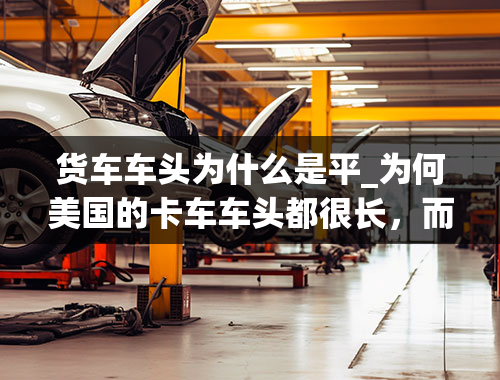 货车车头为什么是平_为何美国的卡车车头都很长，而国内的卡车大多都是“平头”？