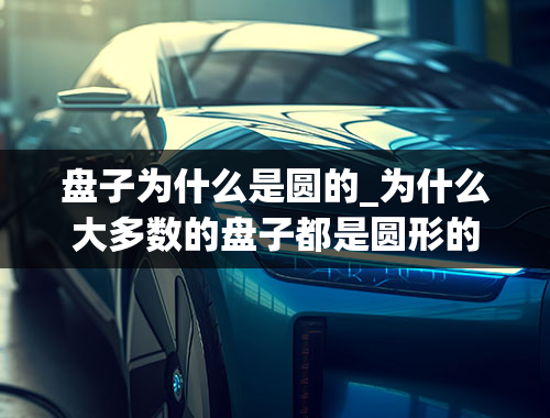 盘子为什么是圆的_为什么大多数的盘子都是圆形的？方形的盘子不是更能方便、整齐得摆在桌上吗？我不太理解这事儿？