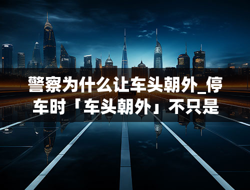 警察为什么让车头朝外_停车时「车头朝外」不只是安全、方便！最好拿笔抄下来！