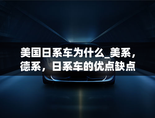 美国日系车为什么_美系，德系，日系车的优点缺点