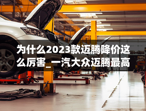 为什么2023款迈腾降价这么厉害_一汽大众迈腾最高降价4.2万，仅售14.41万起，卖出“白菜价”！