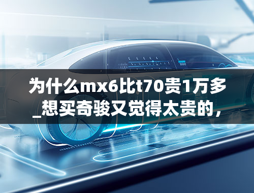 为什么mx6比t70贵1万多_想买奇骏又觉得太贵的，可以看看这款车，三大件一样，仅11万多！