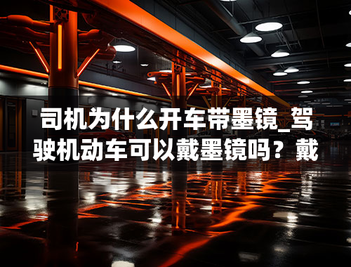 司机为什么开车带墨镜_驾驶机动车可以戴墨镜吗？戴墨镜的好处与坏处