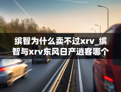 缤智为什么卖不过xrv_缤智与xrv东风日产逍客哪个好