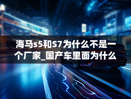 海马s5和S7为什么不是一个厂家_国产车里面为什么都提不到海马品牌？