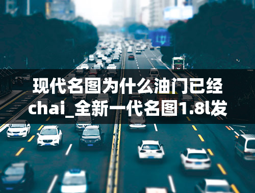 现代名图为什么油门已经chai_全新一代名图1.8l发动机搭载的自动变速器为什么均衡了动力性