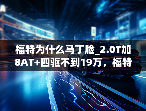 福特为什么马丁脸_2.0T加8AT+四驱不到19万，福特锐际为何不火？