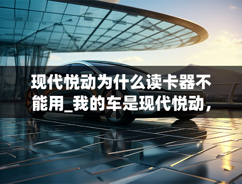 现代悦动为什么读卡器不能用_我的车是现代悦动，最近放上sd卡或者u盘，总是显示正在加载中，是怎么