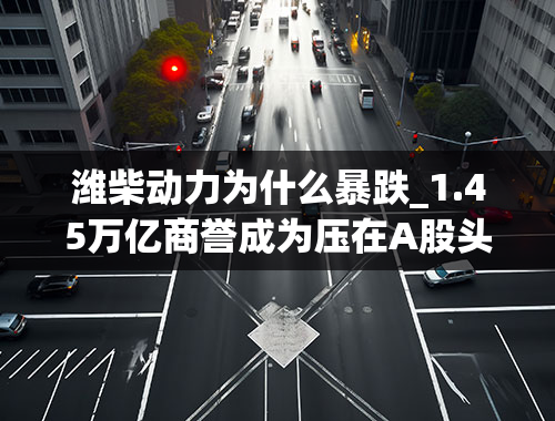 潍柴动力为什么暴跌_1.45万亿商誉成为压在A股头上的达摩克利斯利剑中小创比例大、增速快