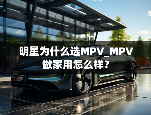 明星为什么选MPV_MPV做家用怎么样？