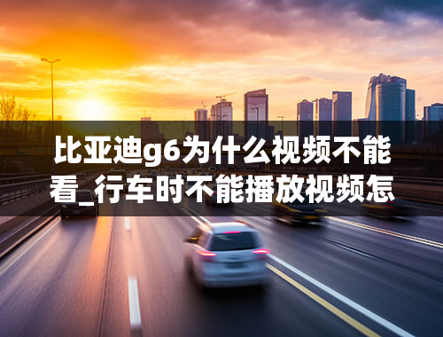 比亚迪g6为什么视频不能看_行车时不能播放视频怎么办