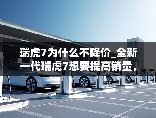 瑞虎7为什么不降价_全新一代瑞虎7想要提高销量，先把瑞虎8打败再说吧