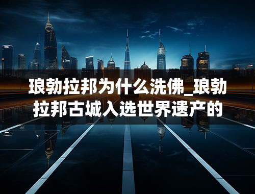 琅勃拉邦为什么洗佛_琅勃拉邦古城入选世界遗产的时间和特征？