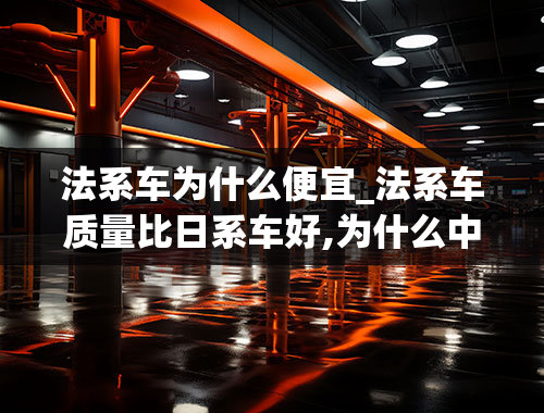 法系车为什么便宜_法系车质量比日系车好,为什么中国人都不愿意买呢？