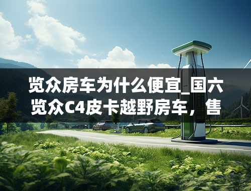 览众房车为什么便宜_国六览众C4皮卡越野房车，售价24.38万