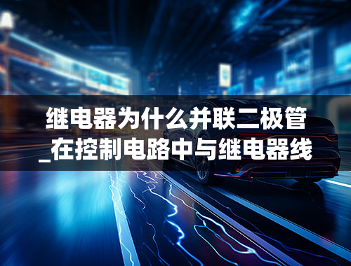 继电器为什么并联二极管_在控制电路中与继电器线圈并联的二极管有什么作用