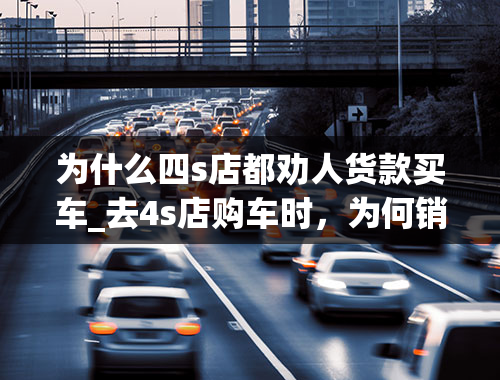 为什么四s店都劝人货款买车_去4s店购车时，为何销售都会推荐贷款买车？