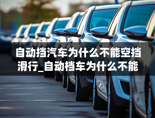 自动挡汽车为什么不能空挡滑行_自动档车为什么不能空档滑行？