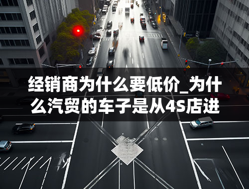 经销商为什么要低价_为什么汽贸的车子是从4S店进的，卖的反而比4S店还便宜？