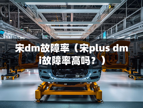 宋dm故障率（宋plus dmi故障率高吗？）