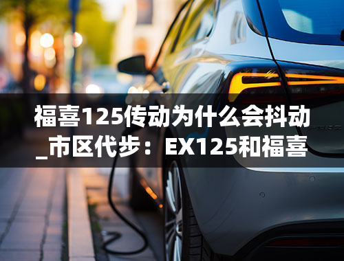 福喜125传动为什么会抖动_市区代步：EX125和福喜125哪个低扭更好