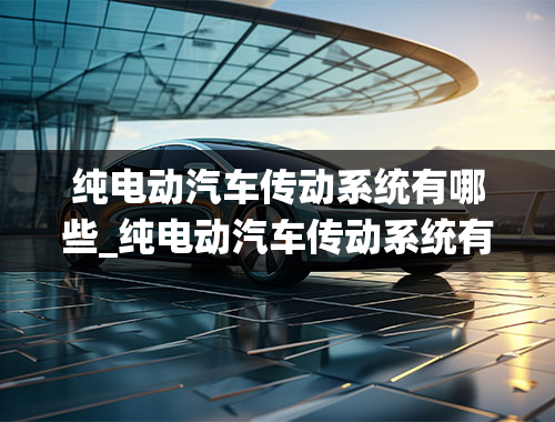 纯电动汽车传动系统有哪些_纯电动汽车传动系统有哪些组成