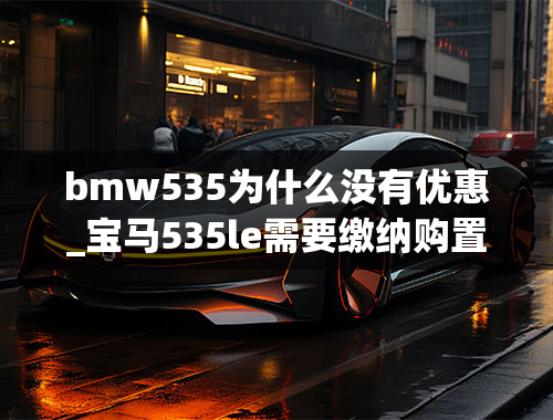 bmw535为什么没有优惠_宝马535le需要缴纳购置税吗