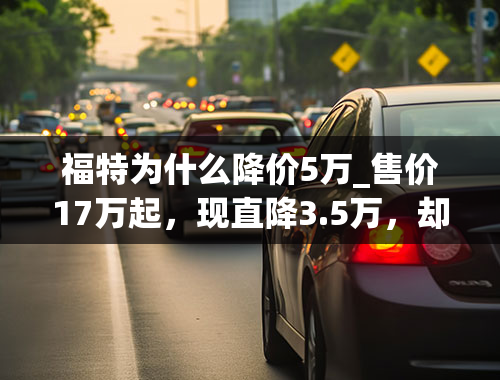 福特为什么降价5万_售价17万起，现直降3.5万，却越卖越差，福特翼虎到底怎么了？