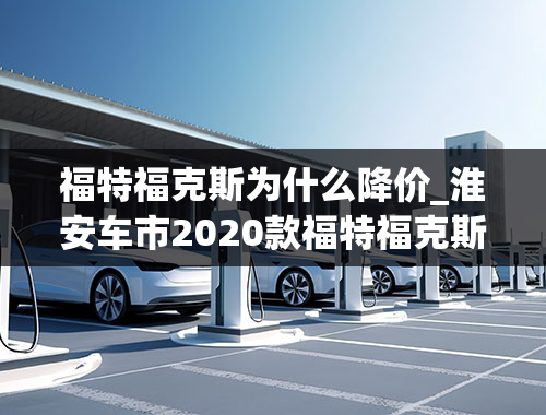 福特福克斯为什么降价_淮安车市2020款福特福克斯现车充足最高优惠1.5万元