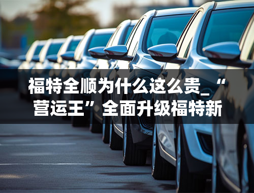 福特全顺为什么这么贵_“营运王”全面升级福特新世代全顺Pro售16.38万起