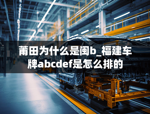 莆田为什么是闽b_福建车牌abcdef是怎么排的