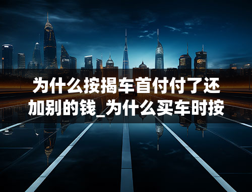 为什么按揭车首付付了还加别的钱_为什么买车时按揭比全款要便宜很多？