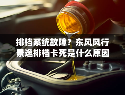 排档系统故障？东风风行景逸排档卡死是什么原因？