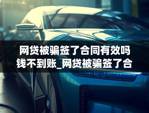 网贷被骗签了合同有效吗钱不到账_网贷被骗签了合同有效吗钱不到账会打电话来吗