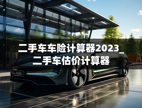 二手车车险计算器2023_二手车估价计算器