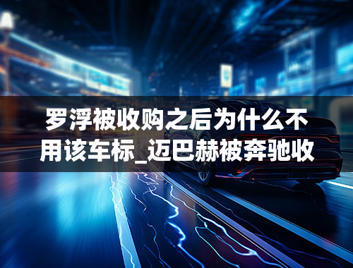 罗浮被收购之后为什么不用该车标_迈巴赫被奔驰收购了,为什么车标都没有了