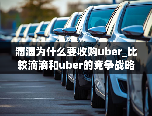 滴滴为什么要收购uber_比较滴滴和uber的竞争战略的区别