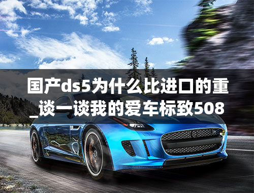 国产ds5为什么比进口的重_谈一谈我的爱车标致508的用车感受和车身配置！