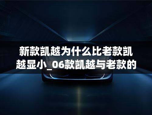 新款凯越为什么比老款凯越显小_06款凯越与老款的区别在哪