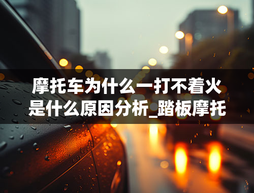 摩托车为什么一打不着火是什么原因分析_踏板摩托车打不着火是怎么回事？