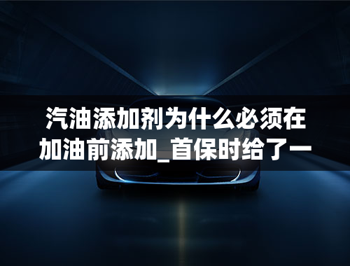 汽油添加剂为什么必须在加油前添加_首保时给了一瓶汽油清洗剂，说是加油前加到邮箱里，气什么作用？