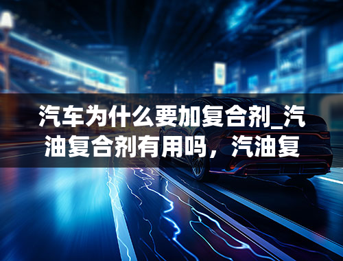 汽车为什么要加复合剂_汽油复合剂有用吗，汽油复合剂6支代表什么