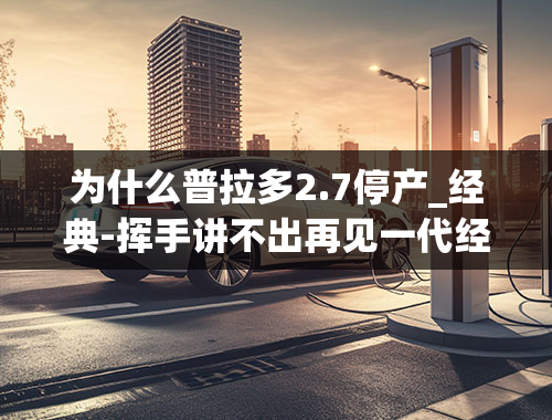 为什么普拉多2.7停产_经典-挥手讲不出再见一代经典暂时落幕国产普拉多宣布停产