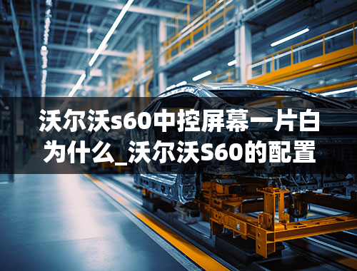 沃尔沃s60中控屏幕一片白为什么_沃尔沃S60的配置差吗？它有哪些小毛病和优点？