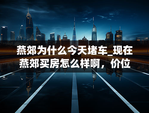 燕郊为什么今天堵车_现在燕郊买房怎么样啊，价位，地段相关