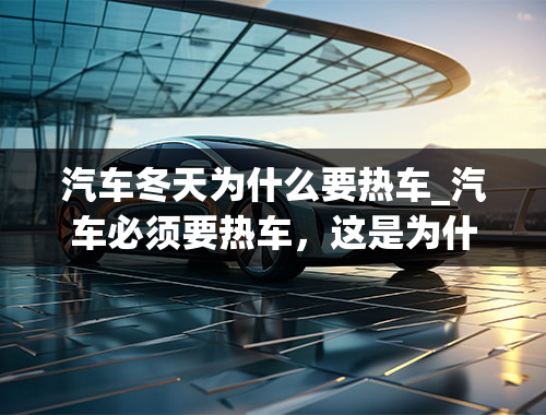 汽车冬天为什么要热车_汽车必须要热车，这是为什么，难道车也怕冷吗？